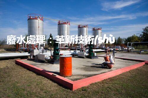 廢水處理：革新技術(shù)助力環(huán)境保護，你知道有哪些神奇方法？